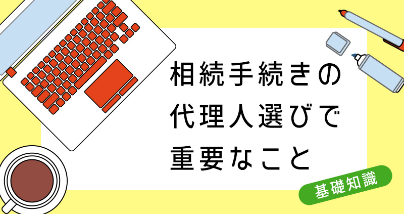 相続手続きの代理人選びで重要なこと。あなたにあった代理人とは？