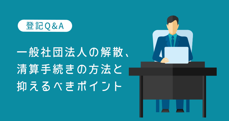 一般社団法人の解散、清算手続きの方法と抑えるべきポイント