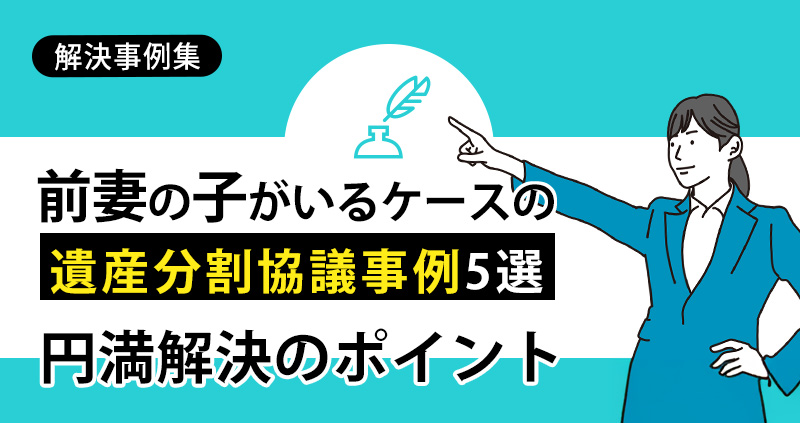 前妻の子がいるケースの遺産分割協議事例5選と円満解決のポイント