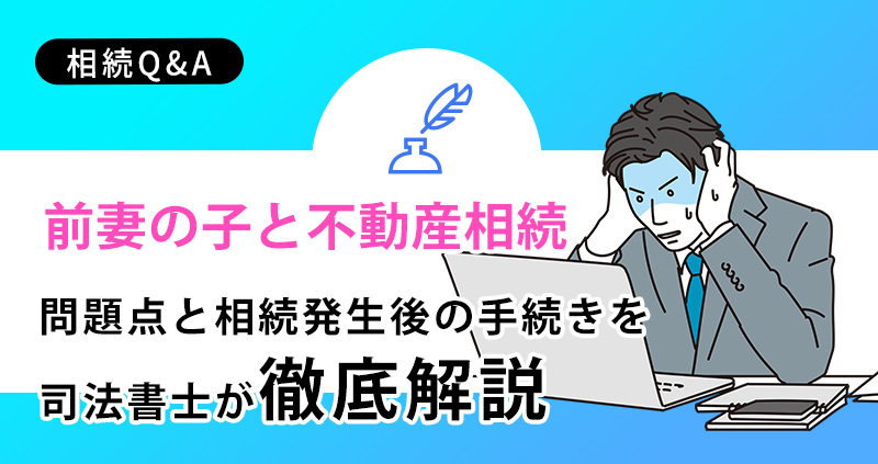 【前妻の子と不動産相続】問題点と相続発生後の手続きを徹底解説
