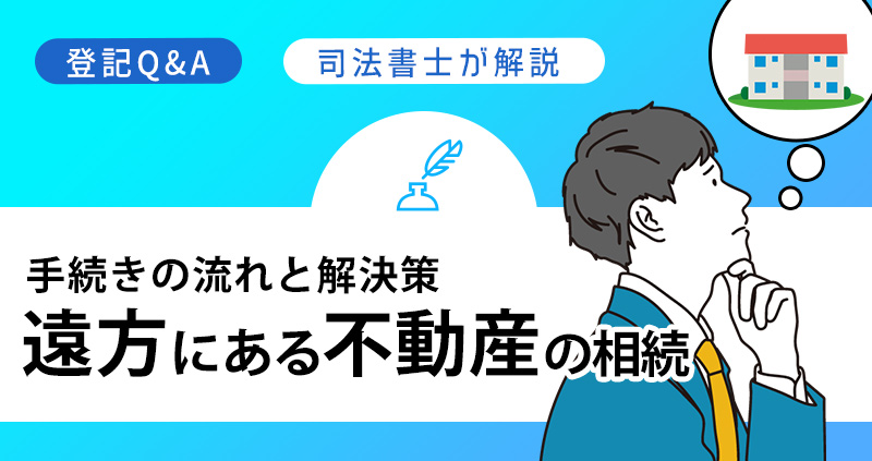 遠方にある不動産の相続、どうすればいい?|手続きの流れと解決策を司法書士が解説